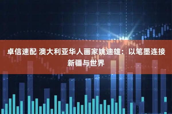 卓信速配 澳大利亚华人画家姚迪雄：以笔墨连接新疆与世界