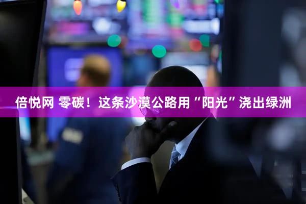 倍悦网 零碳！这条沙漠公路用“阳光”浇出绿洲