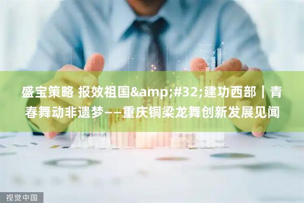 盛宝策略 报效祖国&#32;建功西部｜青春舞动非遗梦——重庆铜梁龙舞创新发展见闻