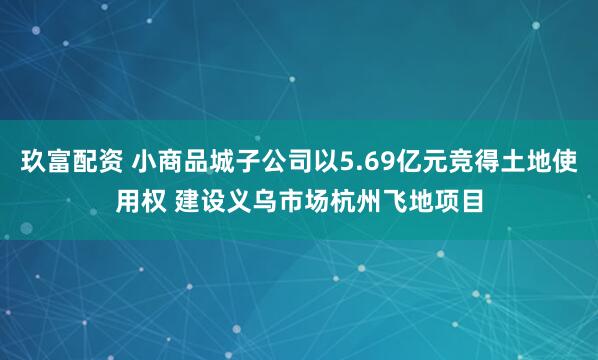 玖富配资 小商品城子公司以5.69亿元竞得土地使用权 建设义乌市场杭州飞地项目