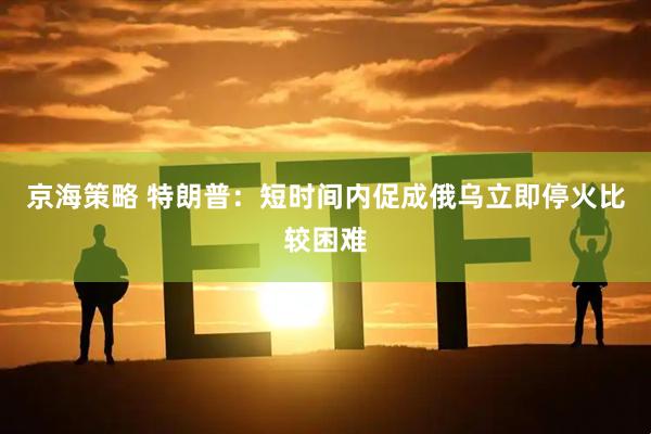 京海策略 特朗普：短时间内促成俄乌立即停火比较困难