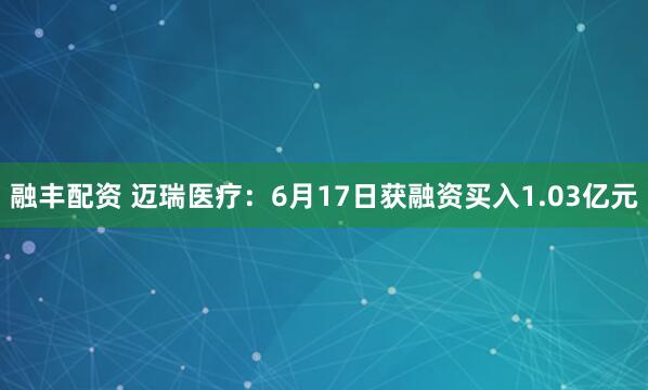 融丰配资 迈瑞医疗：6月17日获融资买入1.03亿元