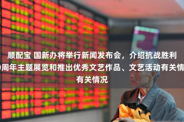 顺配宝 国新办将举行新闻发布会，介绍抗战胜利80周年主题展览和推出优秀文艺作品、文艺活动有关情况