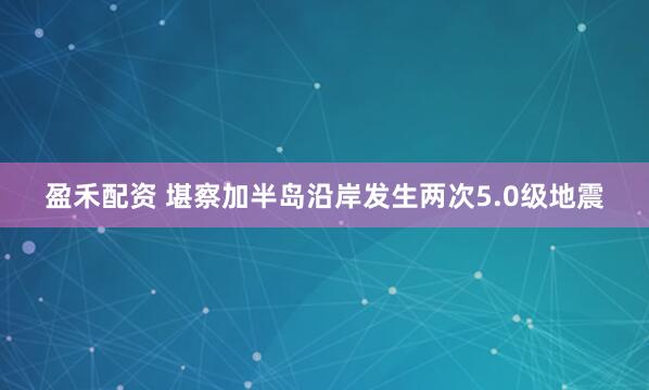 盈禾配资 堪察加半岛沿岸发生两次5.0级地震