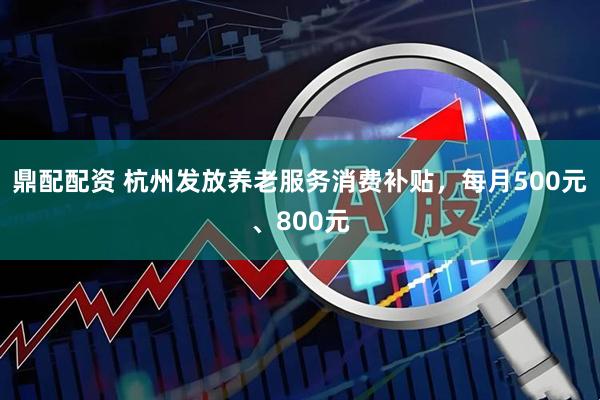 鼎配配资 杭州发放养老服务消费补贴，每月500元、800元