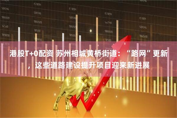 港股T+0配资 苏州相城黄桥街道：“路网”更新，这些道路建设提升项目迎来新进展