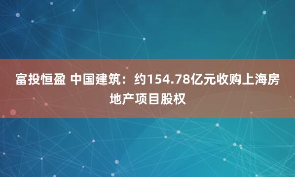富投恒盈 中国建筑：约154.78亿元收购上海房地产项目股权