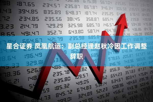 星合证券 凤凰航运：副总经理赵秋冷因工作调整辞职