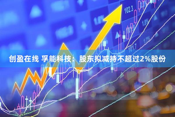 创盈在线 孚能科技：股东拟减持不超过2%股份