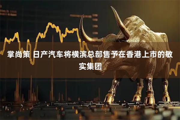 掌尚策 日产汽车将横滨总部售予在香港上市的敏实集团