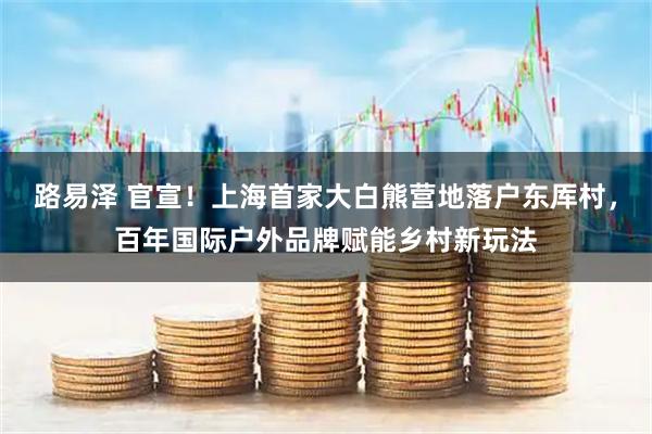 路易泽 官宣！上海首家大白熊营地落户东厍村，百年国际户外品牌赋能乡村新玩法