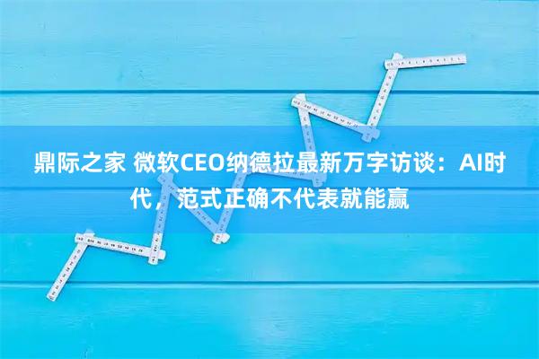 鼎际之家 微软CEO纳德拉最新万字访谈：AI时代，范式正确不代表就能赢