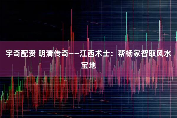宇奇配资 明清传奇——江西术士：帮杨家智取风水宝地