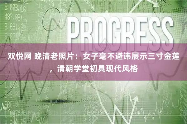 双悦网 晚清老照片：女子毫不避讳展示三寸金莲，清朝学堂初具现代风格