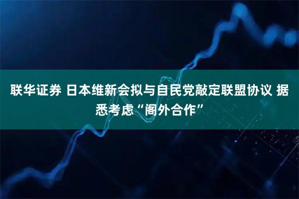 联华证券 日本维新会拟与自民党敲定联盟协议 据悉考虑“阁外合作”