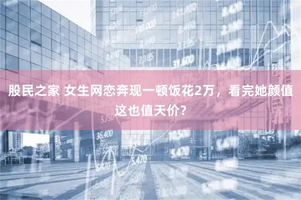 股民之家 女生网恋奔现一顿饭花2万，看完她颜值这也值天价？