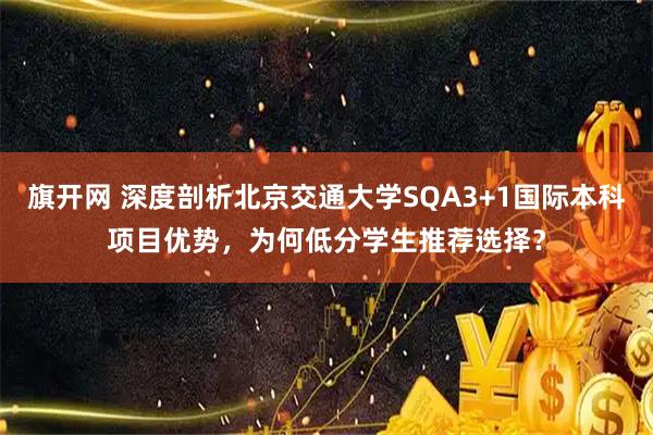 旗开网 深度剖析北京交通大学SQA3+1国际本科项目优势，为何低分学生推荐选择？