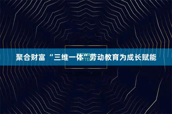 聚合财富 “三维一体”劳动教育为成长赋能