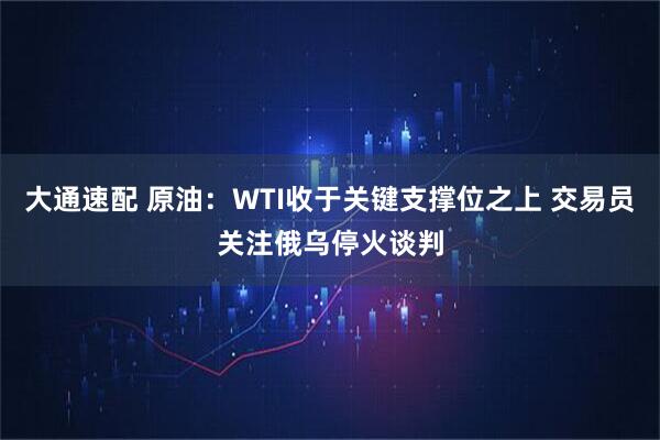 大通速配 原油：WTI收于关键支撑位之上 交易员关注俄乌停火谈判