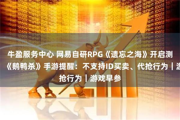 牛盈服务中心 网易自研RPG《遗忘之海》开启测试招募；《鹅鸭杀》手游提醒：不支持ID买卖、代抢行为｜游戏早参