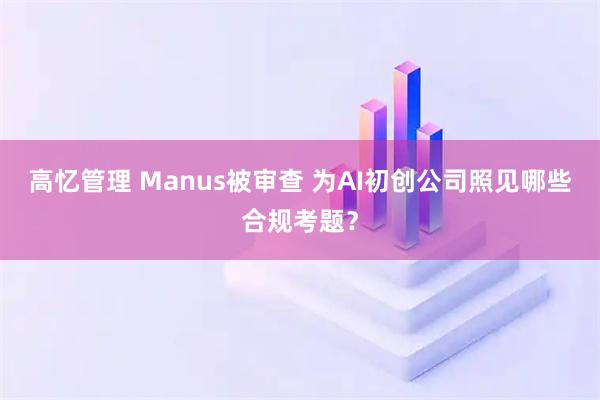 高忆管理 Manus被审查 为AI初创公司照见哪些合规考题？