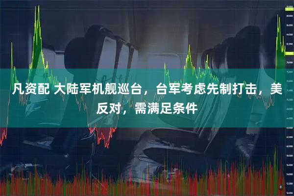 凡资配 大陆军机舰巡台，台军考虑先制打击，美反对，需满足条件