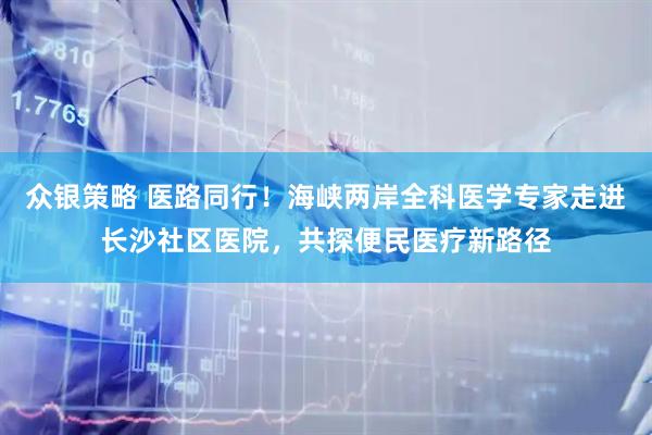 众银策略 医路同行！海峡两岸全科医学专家走进长沙社区医院，共探便民医疗新路径