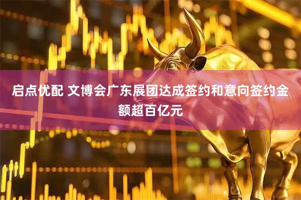 启点优配 文博会广东展团达成签约和意向签约金额超百亿元