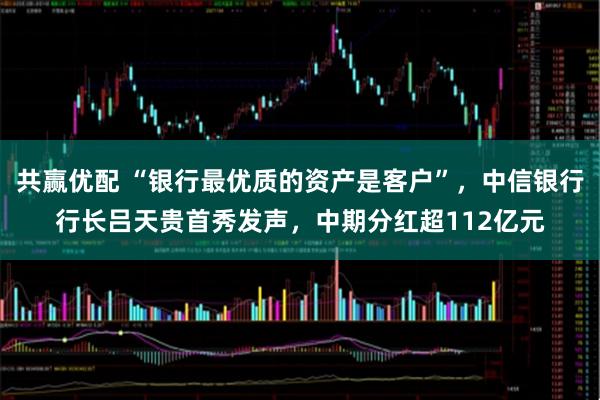 共赢优配 “银行最优质的资产是客户”，中信银行行长吕天贵首秀发声，中期分红超112亿元
